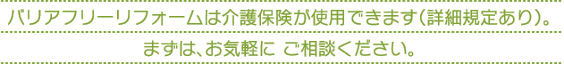 バリアフリーリフォームは介護保険が使用できます（詳細規定あり）。 まずは、お気軽に ご相談ください。