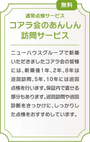 コアラ会のあんしん 訪問サービス/ニューハウスグループで新築いただきましたコアラ会の皆様には、巡回点検を行います。
