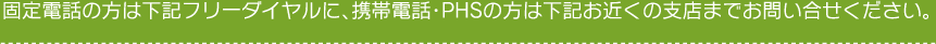 固定電話の方は下記フリーダイヤルに、携帯電話・PHSの方は下記お近くの支店までお問い合せください。