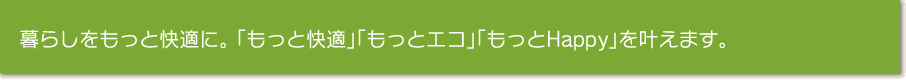 暮らしをもっと快適に。 「もっと快適」「もっとエコ」「もっとHappy」を叶えます。
