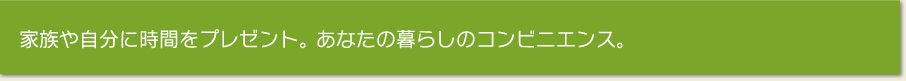 家族や自分に時間をプレゼント。 あなたの暮らしのコンビニエンス。 