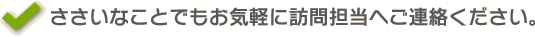 ささいなことでもお気軽に訪問担当へご連絡ください。