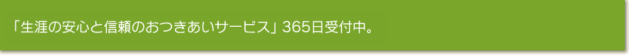 「生涯の安心と信頼のお付き合いサービス」 365日受付中。